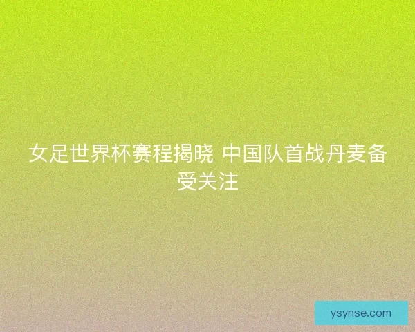 女足世界杯赛程揭晓 中国队首战丹麦备受关注
