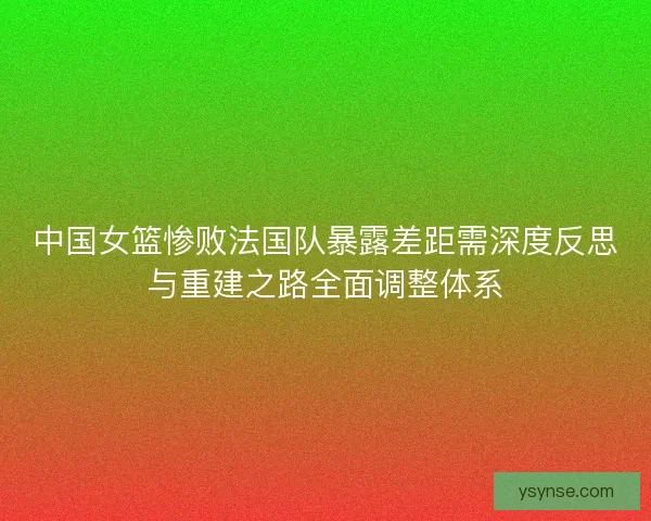 中国女篮惨败法国队暴露差距需深度反思与重建之路全面调整体系