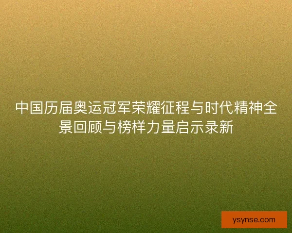 中国历届奥运冠军荣耀征程与时代精神全景回顾与榜样力量启示录新