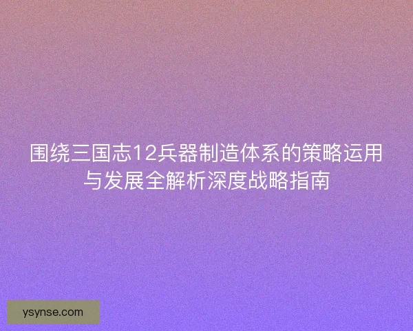 围绕三国志12兵器制造体系的策略运用与发展全解析深度战略指南