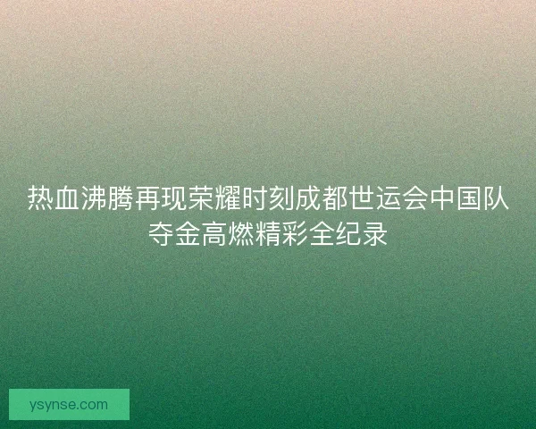 热血沸腾再现荣耀时刻成都世运会中国队夺金高燃精彩全纪录