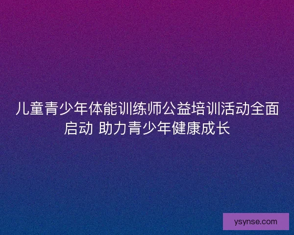 儿童青少年体能训练师公益培训活动全面启动 助力青少年健康成长