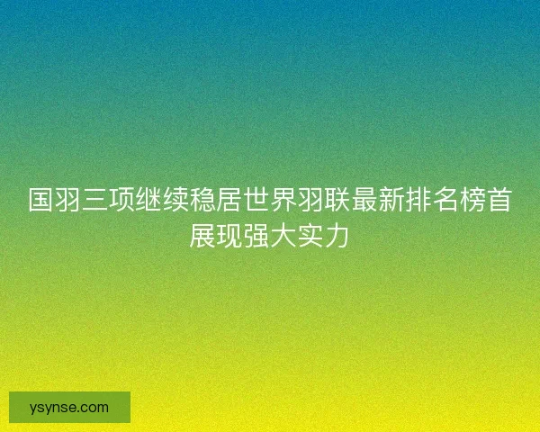 国羽三项继续稳居世界羽联最新排名榜首展现强大实力