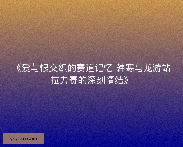 《爱与恨交织的赛道记忆 韩寒与龙游站拉力赛的深刻情结》